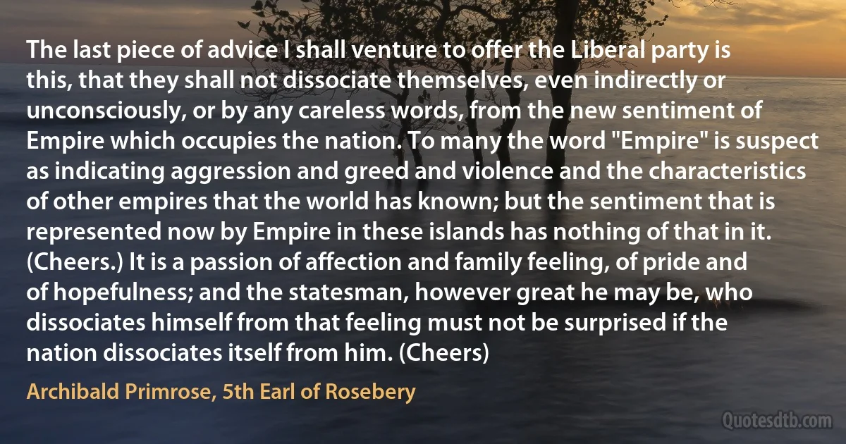 The last piece of advice I shall venture to offer the Liberal party is this, that they shall not dissociate themselves, even indirectly or unconsciously, or by any careless words, from the new sentiment of Empire which occupies the nation. To many the word "Empire" is suspect as indicating aggression and greed and violence and the characteristics of other empires that the world has known; but the sentiment that is represented now by Empire in these islands has nothing of that in it. (Cheers.) It is a passion of affection and family feeling, of pride and of hopefulness; and the statesman, however great he may be, who dissociates himself from that feeling must not be surprised if the nation dissociates itself from him. (Cheers) (Archibald Primrose, 5th Earl of Rosebery)