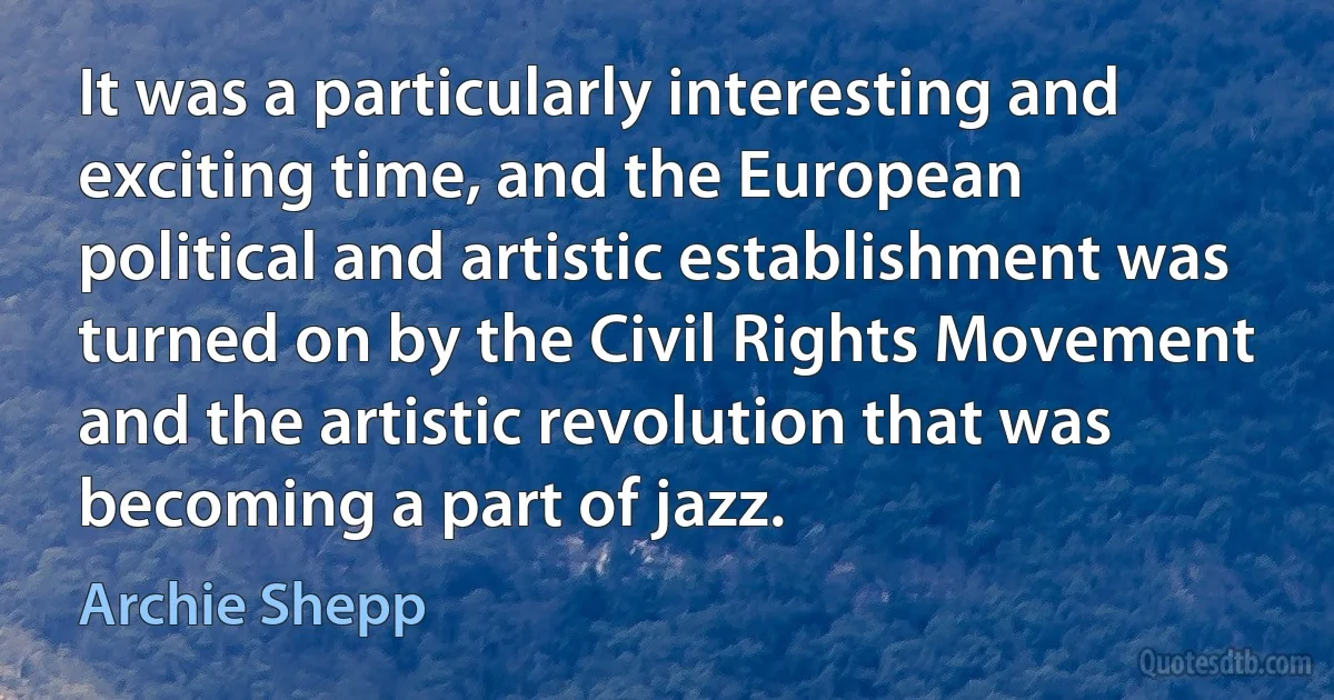 It was a particularly interesting and exciting time, and the European political and artistic establishment was turned on by the Civil Rights Movement and the artistic revolution that was becoming a part of jazz. (Archie Shepp)