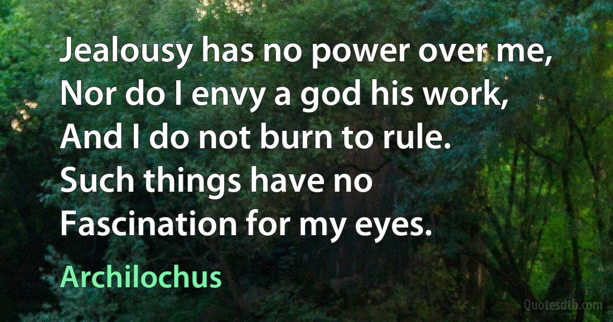 Jealousy has no power over me,
Nor do I envy a god his work,
And I do not burn to rule.
Such things have no
Fascination for my eyes. (Archilochus)