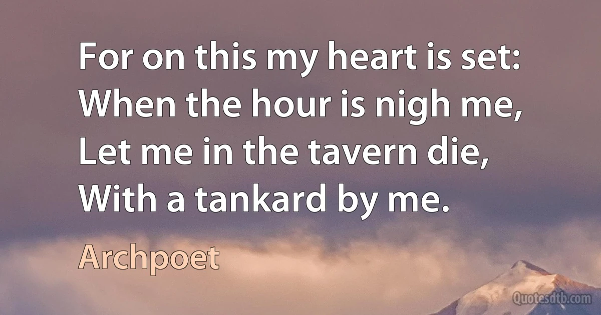 For on this my heart is set:
When the hour is nigh me,
Let me in the tavern die,
With a tankard by me. (Archpoet)