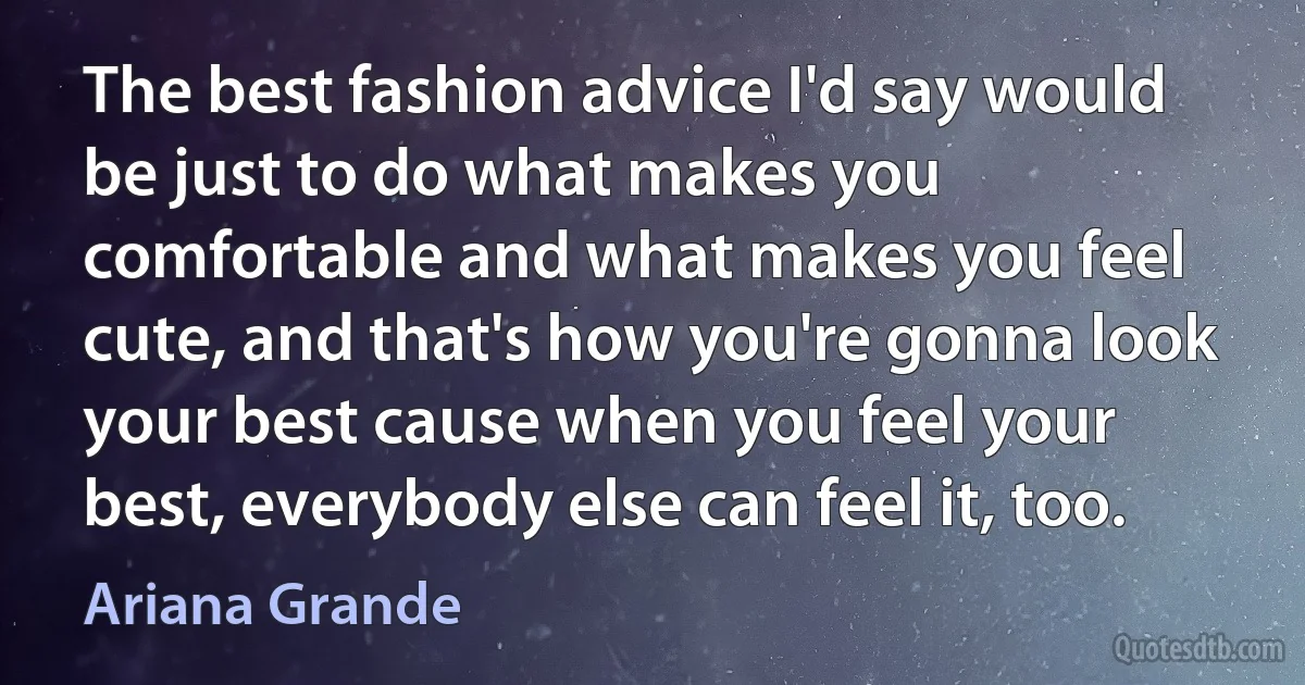 The best fashion advice I'd say would be just to do what makes you comfortable and what makes you feel cute, and that's how you're gonna look your best cause when you feel your best, everybody else can feel it, too. (Ariana Grande)