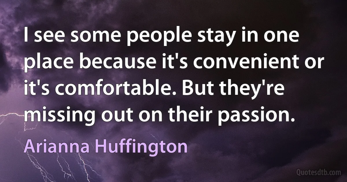 I see some people stay in one place because it's convenient or it's comfortable. But they're missing out on their passion. (Arianna Huffington)