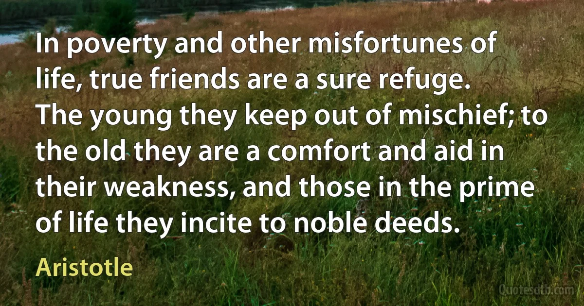 In poverty and other misfortunes of life, true friends are a sure refuge. The young they keep out of mischief; to the old they are a comfort and aid in their weakness, and those in the prime of life they incite to noble deeds. (Aristotle)