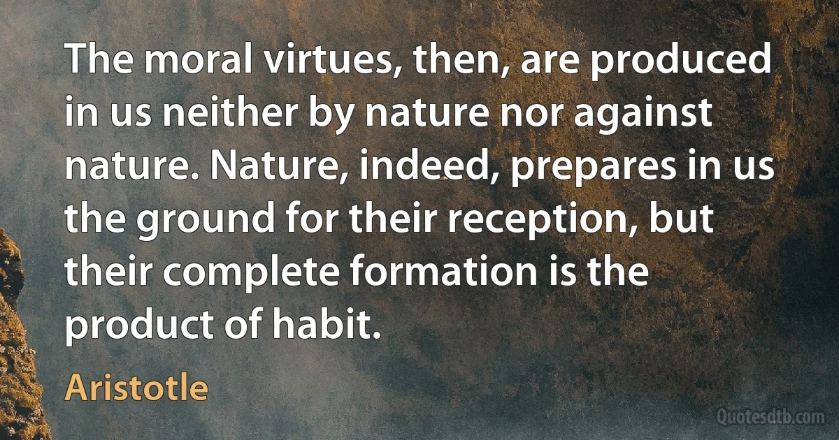 The moral virtues, then, are produced in us neither by nature nor against nature. Nature, indeed, prepares in us the ground for their reception, but their complete formation is the product of habit. (Aristotle)