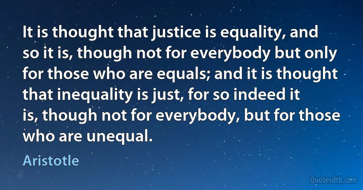 It is thought that justice is equality, and so it is, though not for everybody but only for those who are equals; and it is thought that inequality is just, for so indeed it is, though not for everybody, but for those who are unequal. (Aristotle)