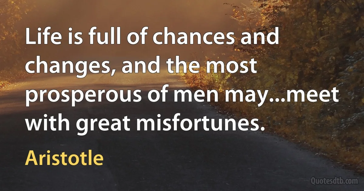 Life is full of chances and changes, and the most prosperous of men may...meet with great misfortunes. (Aristotle)