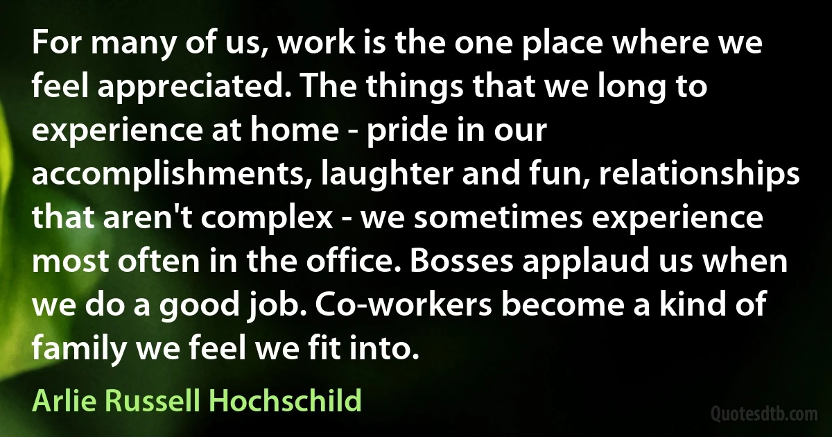 For many of us, work is the one place where we feel appreciated. The things that we long to experience at home - pride in our accomplishments, laughter and fun, relationships that aren't complex - we sometimes experience most often in the office. Bosses applaud us when we do a good job. Co-workers become a kind of family we feel we fit into. (Arlie Russell Hochschild)