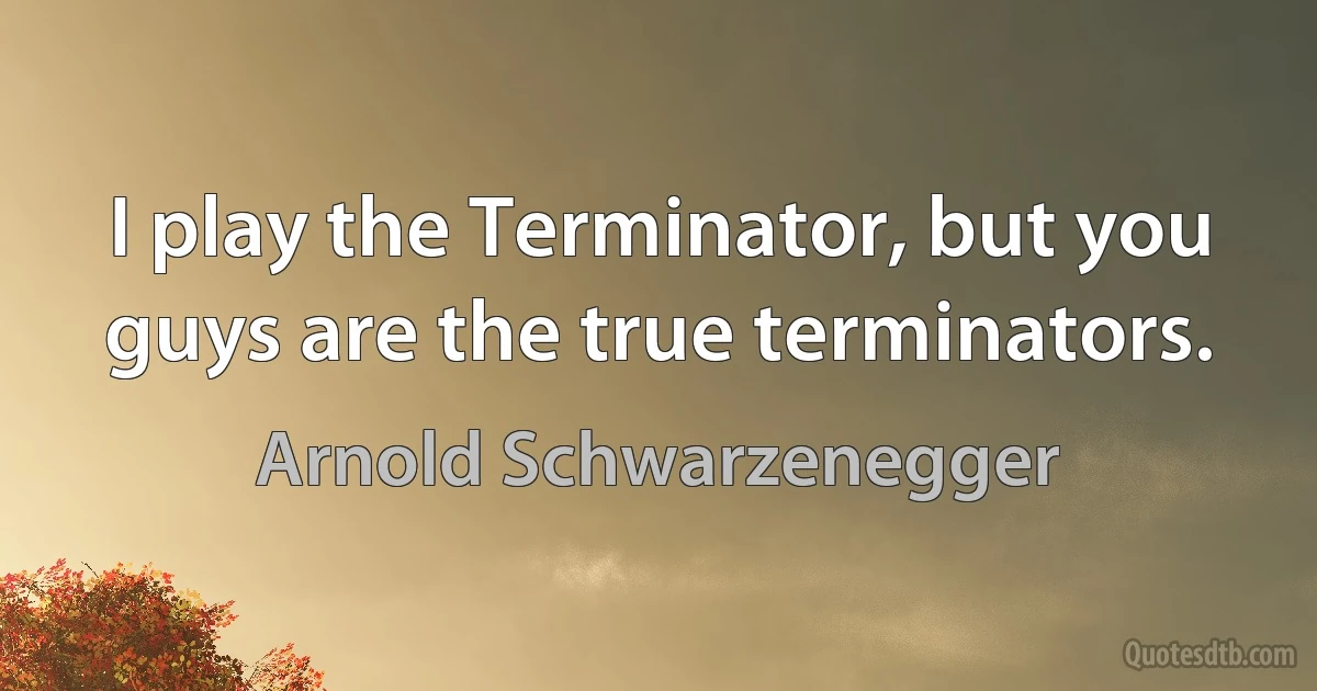 I play the Terminator, but you guys are the true terminators. (Arnold Schwarzenegger)