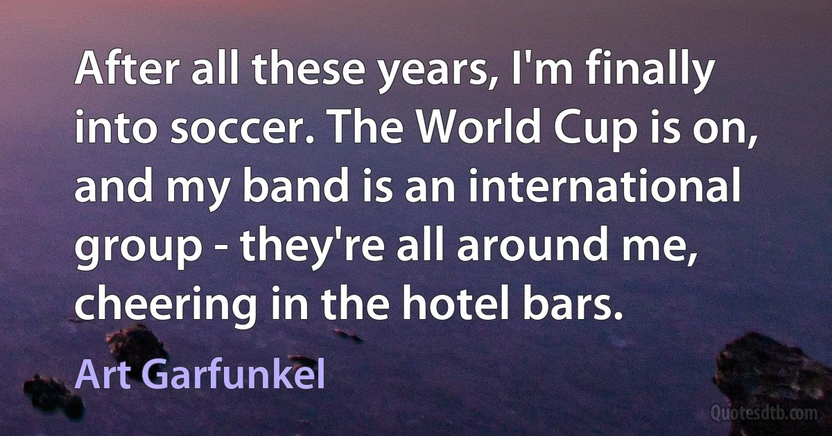 After all these years, I'm finally into soccer. The World Cup is on, and my band is an international group - they're all around me, cheering in the hotel bars. (Art Garfunkel)