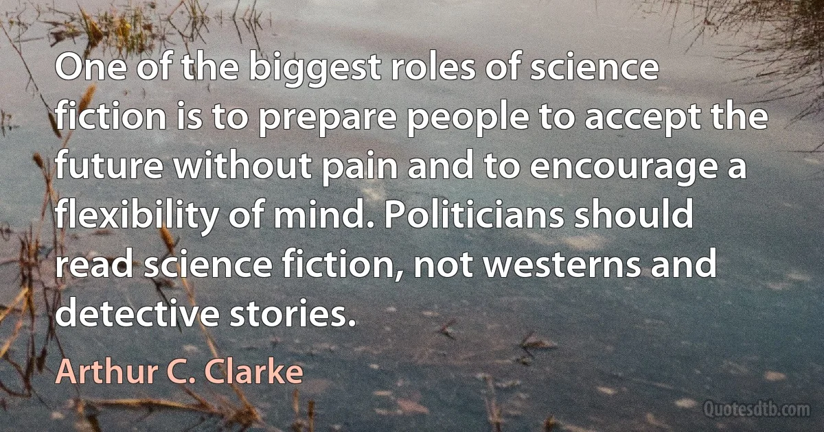 One of the biggest roles of science fiction is to prepare people to accept the future without pain and to encourage a flexibility of mind. Politicians should read science fiction, not westerns and detective stories. (Arthur C. Clarke)