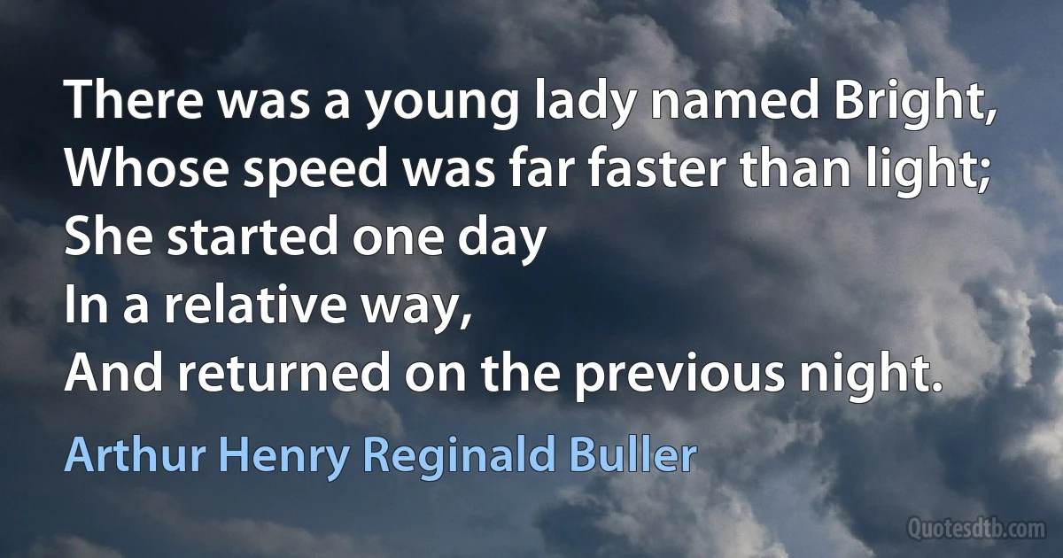 There was a young lady named Bright,
Whose speed was far faster than light;
She started one day
In a relative way,
And returned on the previous night. (Arthur Henry Reginald Buller)