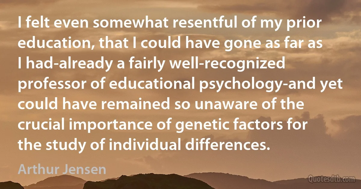 I felt even somewhat resentful of my prior education, that I could have gone as far as I had-already a fairly well-recognized professor of educational psychology-and yet could have remained so unaware of the crucial importance of genetic factors for the study of individual differences. (Arthur Jensen)