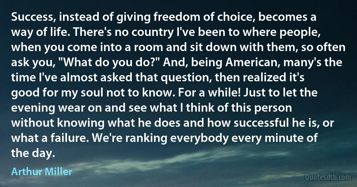 Success, instead of giving freedom of choice, becomes a way of life. There's no country I've been to where people, when you come into a room and sit down with them, so often ask you, "What do you do?" And, being American, many's the time I've almost asked that question, then realized it's good for my soul not to know. For a while! Just to let the evening wear on and see what I think of this person without knowing what he does and how successful he is, or what a failure. We're ranking everybody every minute of the day. (Arthur Miller)