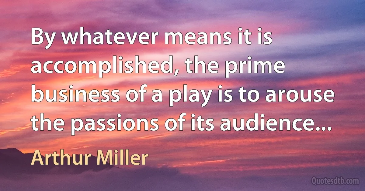 By whatever means it is accomplished, the prime business of a play is to arouse the passions of its audience... (Arthur Miller)