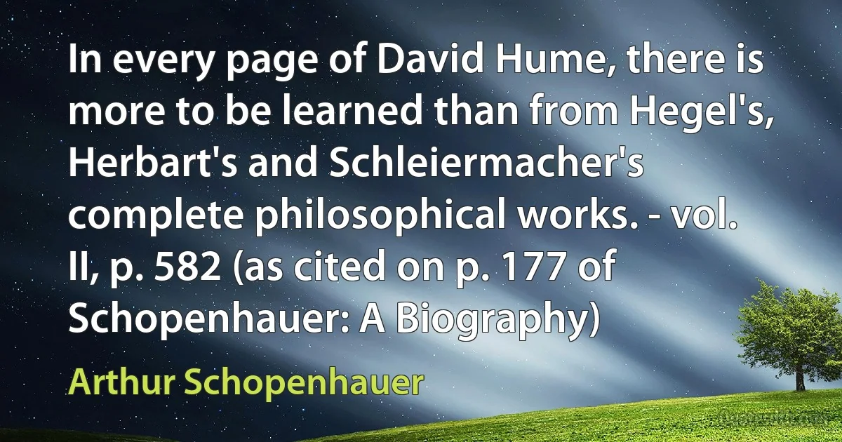 In every page of David Hume, there is more to be learned than from Hegel's, Herbart's and Schleiermacher's complete philosophical works. - vol. II, p. 582 (as cited on p. 177 of Schopenhauer: A Biography) (Arthur Schopenhauer)