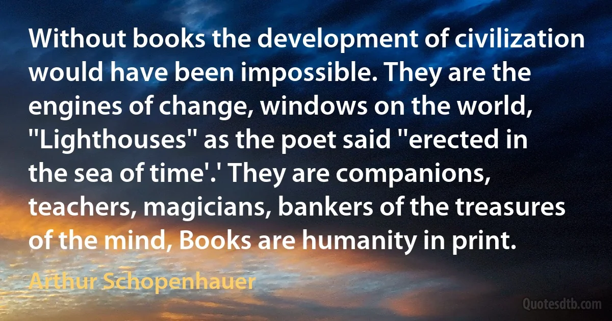 Without books the development of civilization would have been impossible. They are the engines of change, windows on the world, ''Lighthouses'' as the poet said ''erected in the sea of time'.' They are companions, teachers, magicians, bankers of the treasures of the mind, Books are humanity in print. (Arthur Schopenhauer)