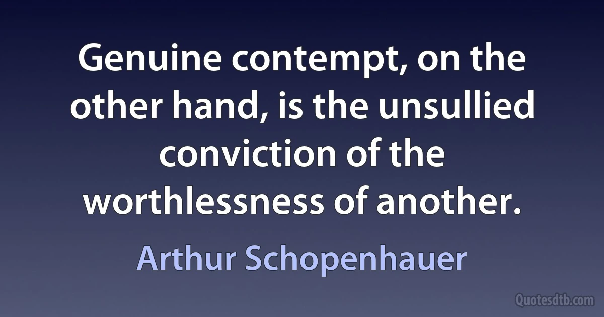 Genuine contempt, on the other hand, is the unsullied conviction of the worthlessness of another. (Arthur Schopenhauer)