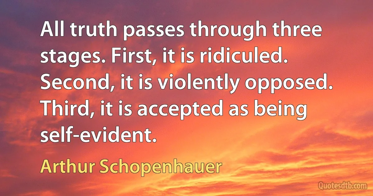 All truth passes through three stages. First, it is ridiculed. Second, it is violently opposed. Third, it is accepted as being self-evident. (Arthur Schopenhauer)