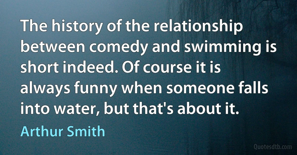 The history of the relationship between comedy and swimming is short indeed. Of course it is always funny when someone falls into water, but that's about it. (Arthur Smith)