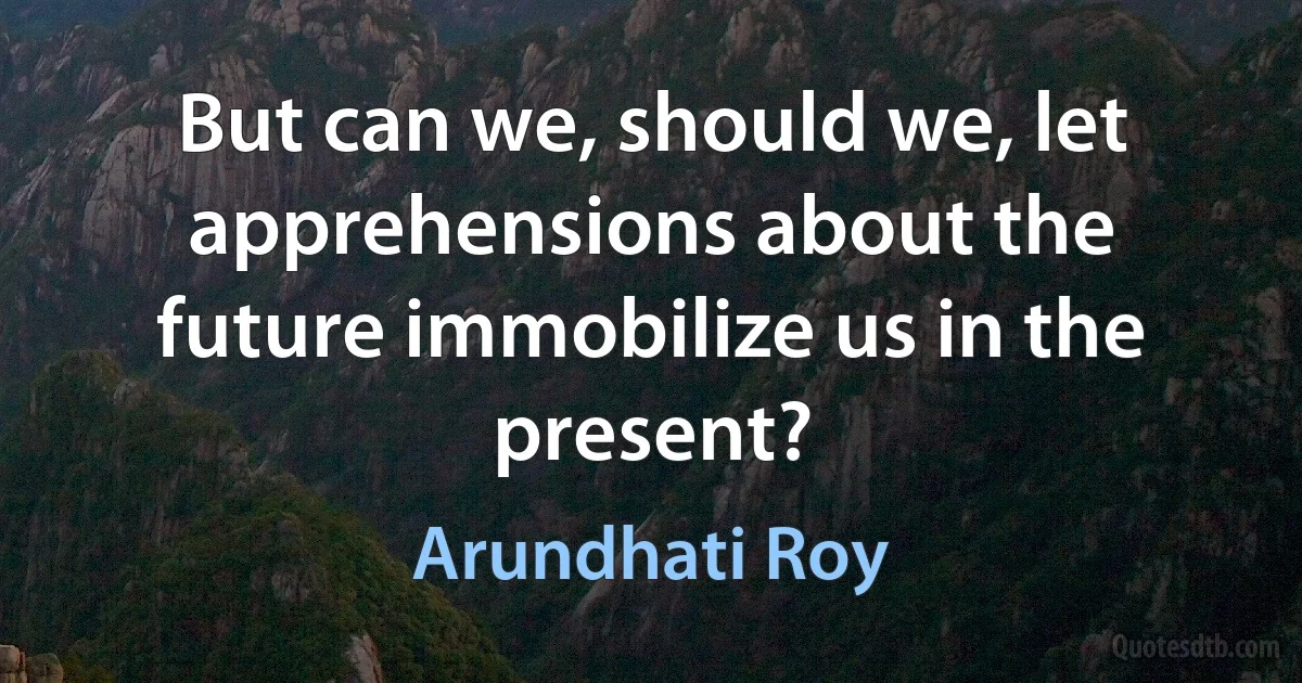 But can we, should we, let apprehensions about the future immobilize us in the present? (Arundhati Roy)