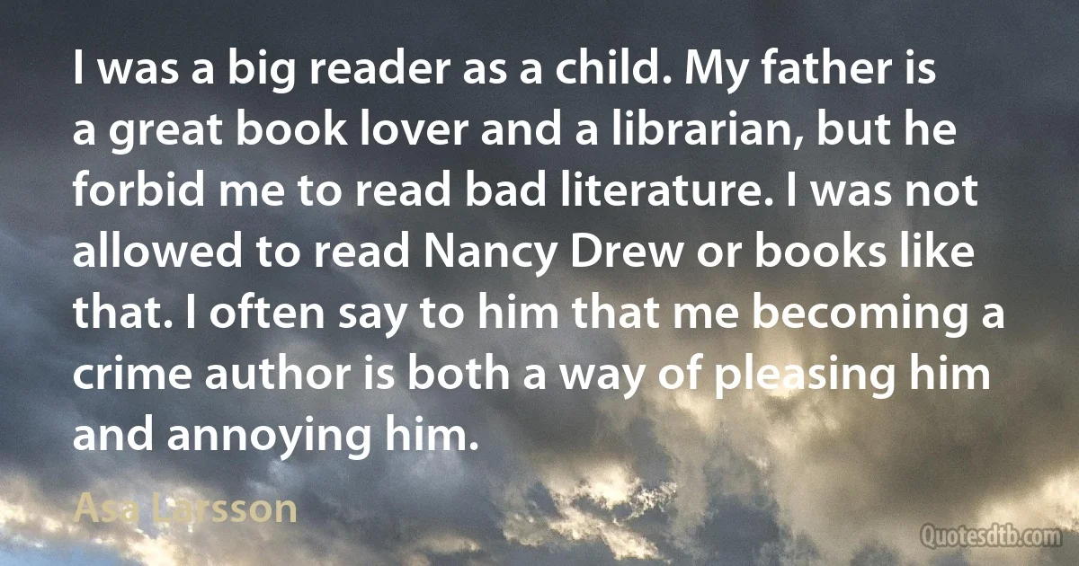 I was a big reader as a child. My father is a great book lover and a librarian, but he forbid me to read bad literature. I was not allowed to read Nancy Drew or books like that. I often say to him that me becoming a crime author is both a way of pleasing him and annoying him. (Asa Larsson)