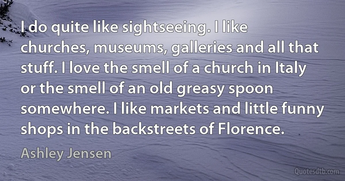 I do quite like sightseeing. I like churches, museums, galleries and all that stuff. I love the smell of a church in Italy or the smell of an old greasy spoon somewhere. I like markets and little funny shops in the backstreets of Florence. (Ashley Jensen)