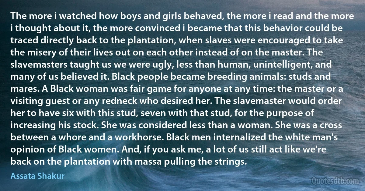 The more i watched how boys and girls behaved, the more i read and the more i thought about it, the more convinced i became that this behavior could be traced directly back to the plantation, when slaves were encouraged to take the misery of their lives out on each other instead of on the master. The slavemasters taught us we were ugly, less than human, unintelligent, and many of us believed it. Black people became breeding animals: studs and mares. A Black woman was fair game for anyone at any time: the master or a visiting guest or any redneck who desired her. The slavemaster would order her to have six with this stud, seven with that stud, for the purpose of increasing his stock. She was considered less than a woman. She was a cross between a whore and a workhorse. Black men internalized the white man's opinion of Black women. And, if you ask me, a lot of us still act like we're back on the plantation with massa pulling the strings. (Assata Shakur)