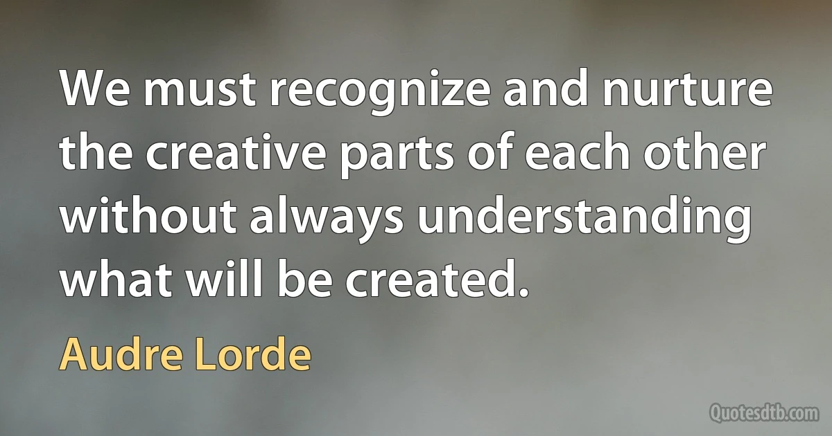 We must recognize and nurture the creative parts of each other without always understanding what will be created. (Audre Lorde)