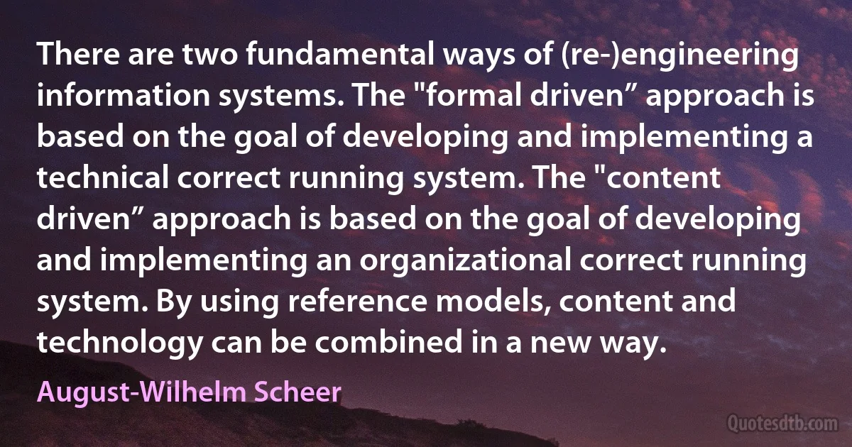 There are two fundamental ways of (re-)engineering information systems. The "formal driven” approach is based on the goal of developing and implementing a technical correct running system. The "content driven” approach is based on the goal of developing and implementing an organizational correct running system. By using reference models, content and technology can be combined in a new way. (August-Wilhelm Scheer)