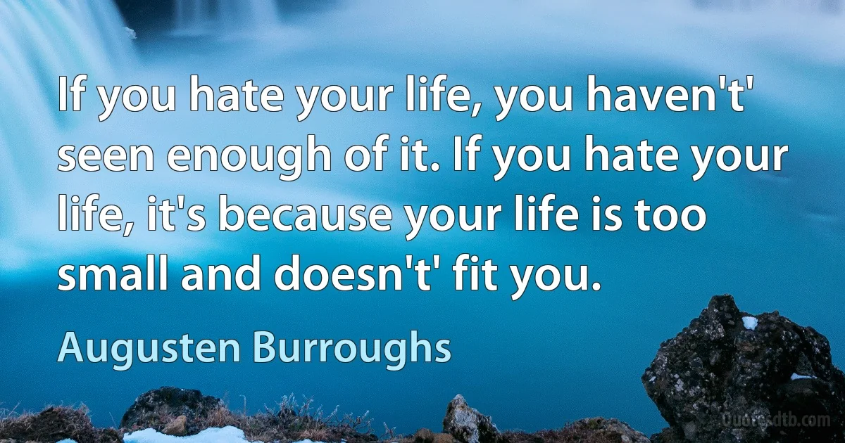 If you hate your life, you haven't' seen enough of it. If you hate your life, it's because your life is too small and doesn't' fit you. (Augusten Burroughs)