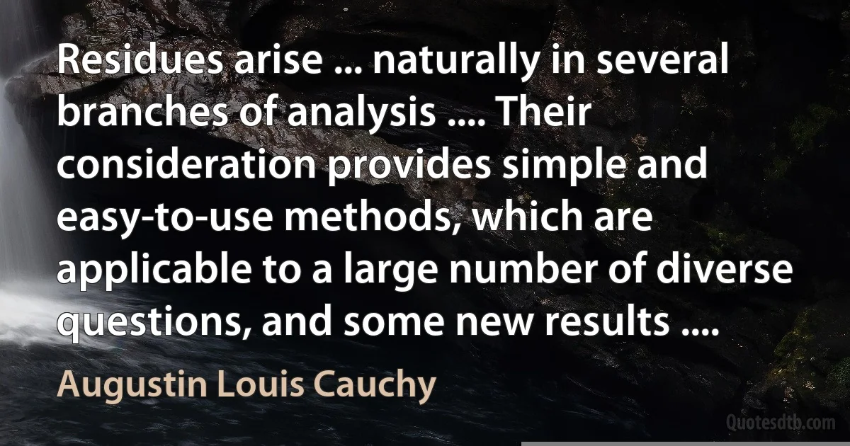 Residues arise ... naturally in several branches of analysis .... Their consideration provides simple and easy-to-use methods, which are applicable to a large number of diverse questions, and some new results .... (Augustin Louis Cauchy)