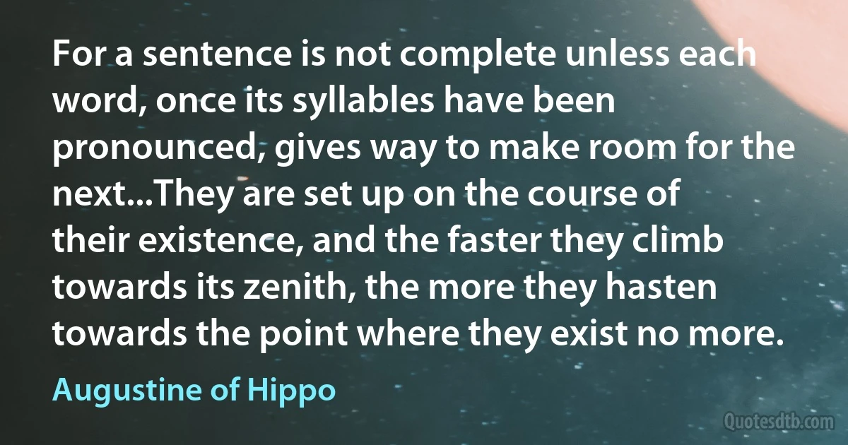 For a sentence is not complete unless each word, once its syllables have been pronounced, gives way to make room for the next...They are set up on the course of their existence, and the faster they climb towards its zenith, the more they hasten towards the point where they exist no more. (Augustine of Hippo)