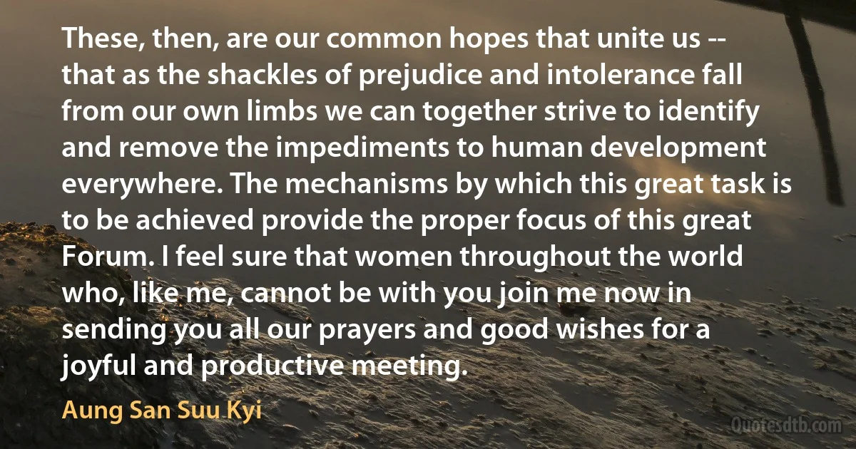 These, then, are our common hopes that unite us -- that as the shackles of prejudice and intolerance fall from our own limbs we can together strive to identify and remove the impediments to human development everywhere. The mechanisms by which this great task is to be achieved provide the proper focus of this great Forum. I feel sure that women throughout the world who, like me, cannot be with you join me now in sending you all our prayers and good wishes for a joyful and productive meeting. (Aung San Suu Kyi)