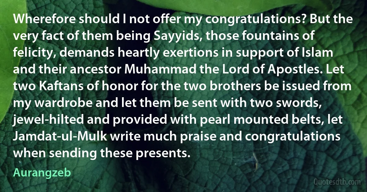 Wherefore should I not offer my congratulations? But the very fact of them being Sayyids, those fountains of felicity, demands heartly exertions in support of Islam and their ancestor Muhammad the Lord of Apostles. Let two Kaftans of honor for the two brothers be issued from my wardrobe and let them be sent with two swords, jewel-hilted and provided with pearl mounted belts, let Jamdat-ul-Mulk write much praise and congratulations when sending these presents. (Aurangzeb)