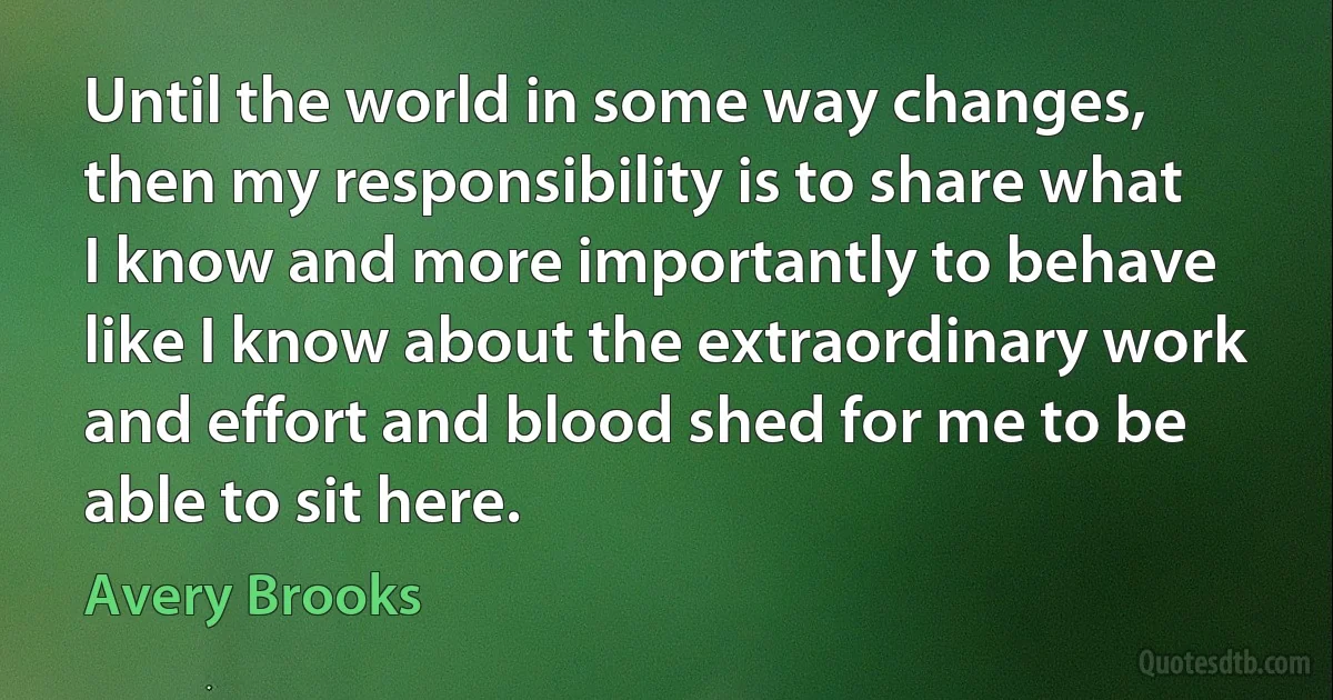 Until the world in some way changes, then my responsibility is to share what I know and more importantly to behave like I know about the extraordinary work and effort and blood shed for me to be able to sit here. (Avery Brooks)