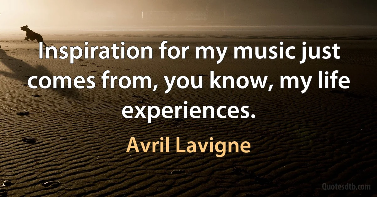 Inspiration for my music just comes from, you know, my life experiences. (Avril Lavigne)