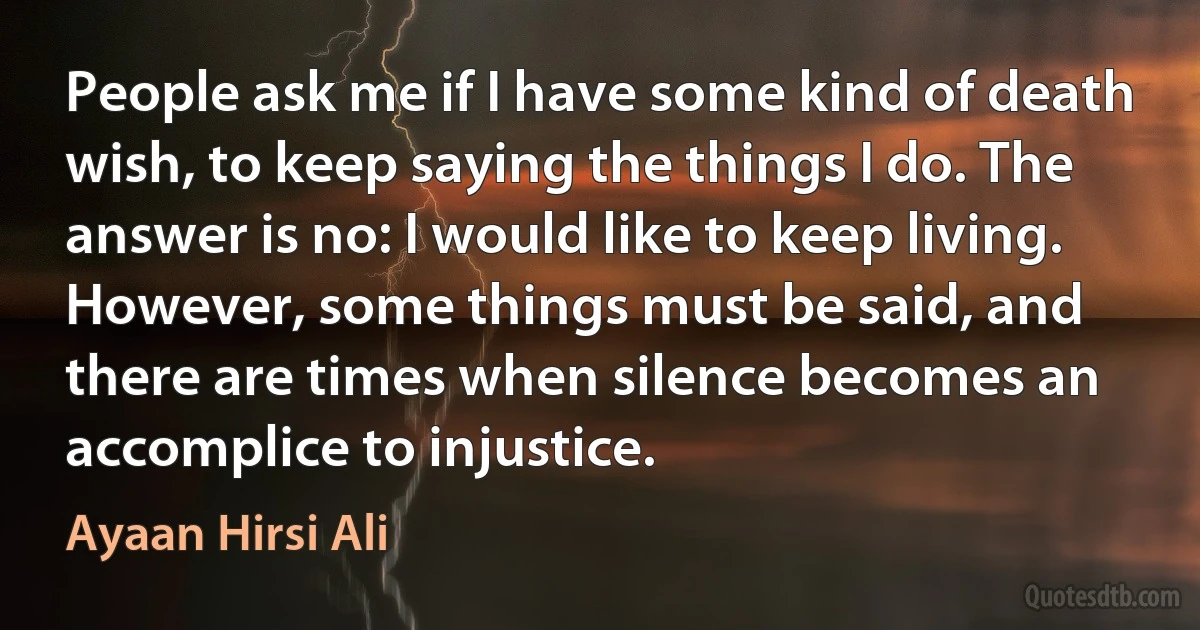 People ask me if I have some kind of death wish, to keep saying the things I do. The answer is no: I would like to keep living. However, some things must be said, and there are times when silence becomes an accomplice to injustice. (Ayaan Hirsi Ali)