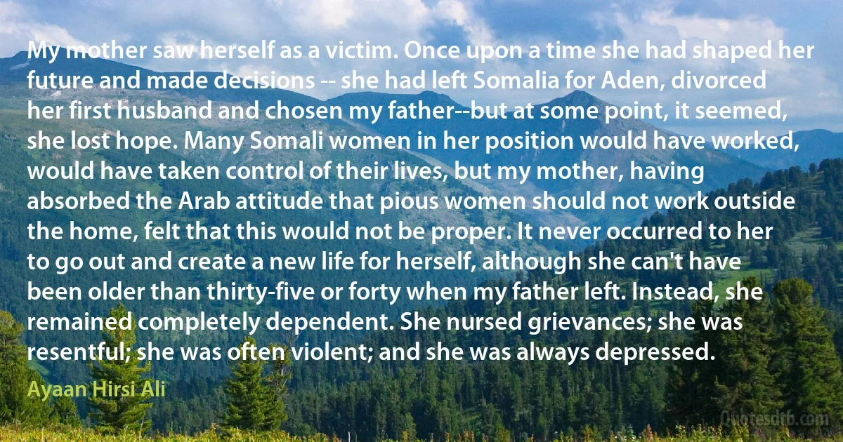 My mother saw herself as a victim. Once upon a time she had shaped her future and made decisions -- she had left Somalia for Aden, divorced her first husband and chosen my father--but at some point, it seemed, she lost hope. Many Somali women in her position would have worked, would have taken control of their lives, but my mother, having absorbed the Arab attitude that pious women should not work outside the home, felt that this would not be proper. It never occurred to her to go out and create a new life for herself, although she can't have been older than thirty-five or forty when my father left. Instead, she remained completely dependent. She nursed grievances; she was resentful; she was often violent; and she was always depressed. (Ayaan Hirsi Ali)