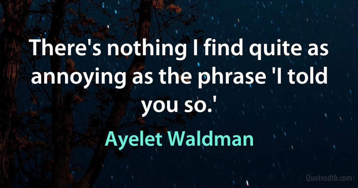 There's nothing I find quite as annoying as the phrase 'I told you so.' (Ayelet Waldman)