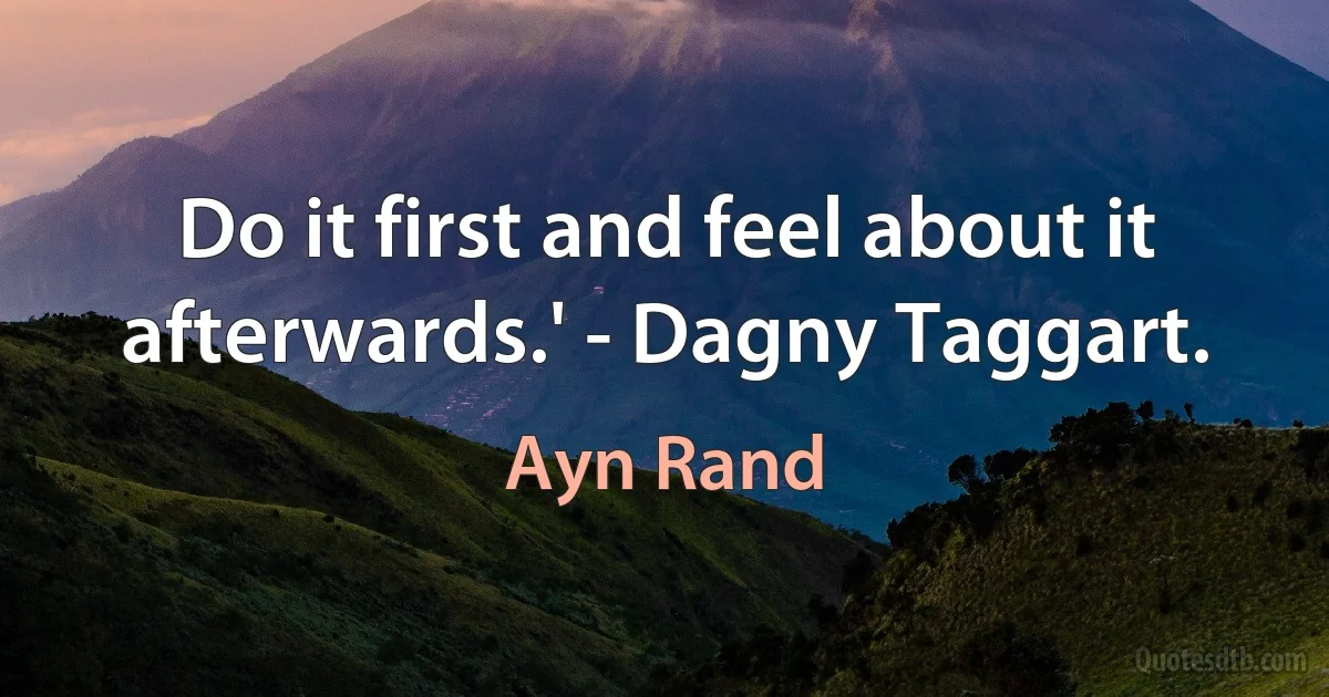 Do it first and feel about it afterwards.' - Dagny Taggart. (Ayn Rand)