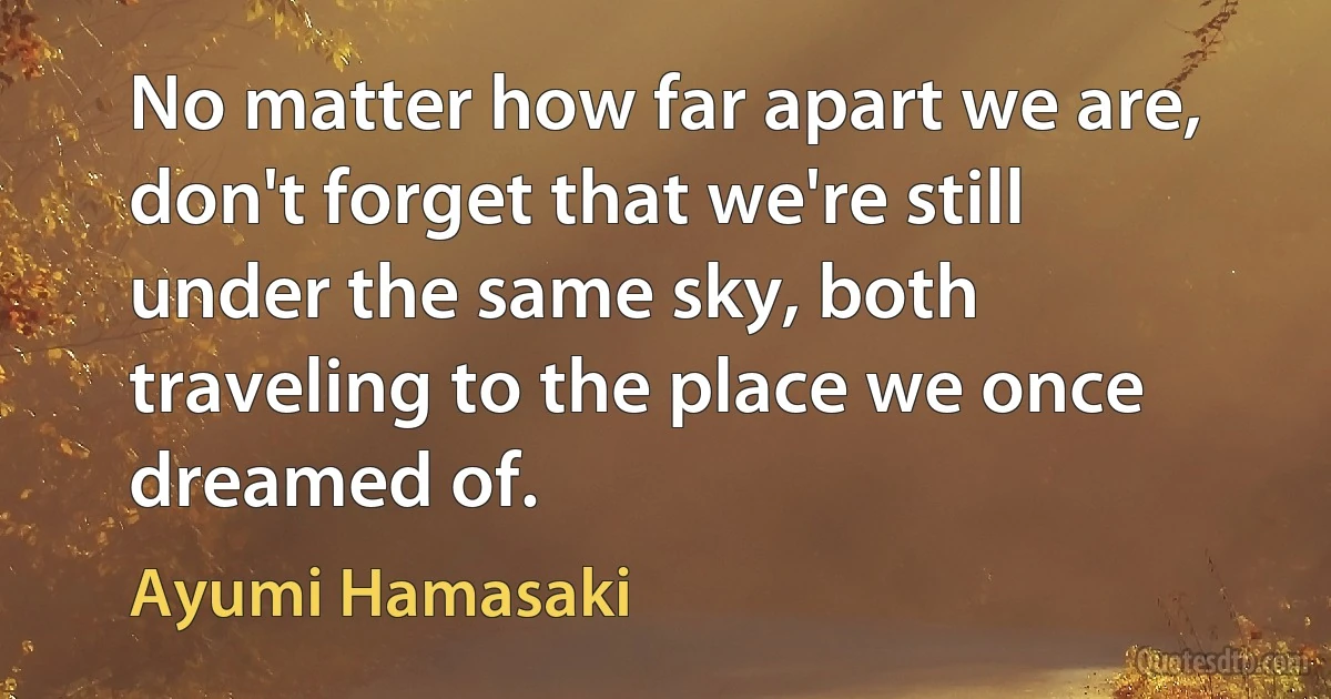 No matter how far apart we are, don't forget that we're still under the same sky, both traveling to the place we once dreamed of. (Ayumi Hamasaki)