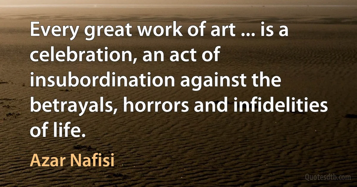 Every great work of art ... is a celebration, an act of insubordination against the betrayals, horrors and infidelities of life. (Azar Nafisi)