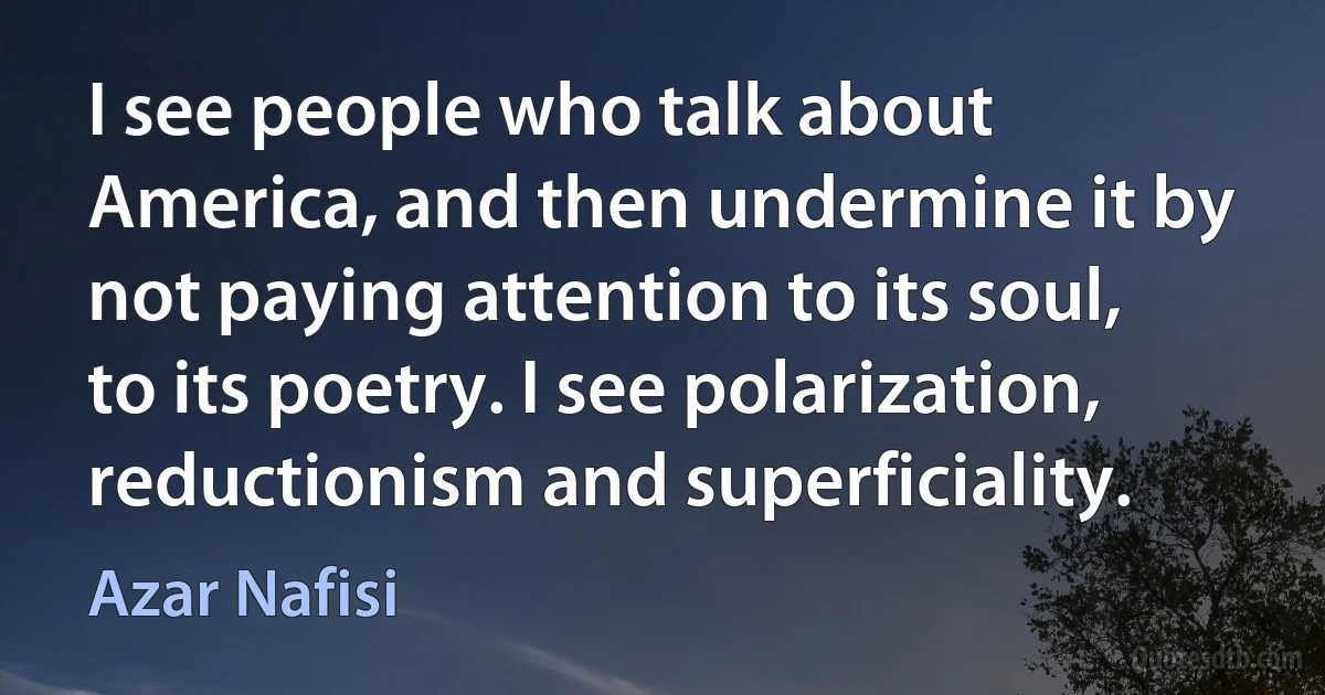 I see people who talk about America, and then undermine it by not paying attention to its soul, to its poetry. I see polarization, reductionism and superficiality. (Azar Nafisi)