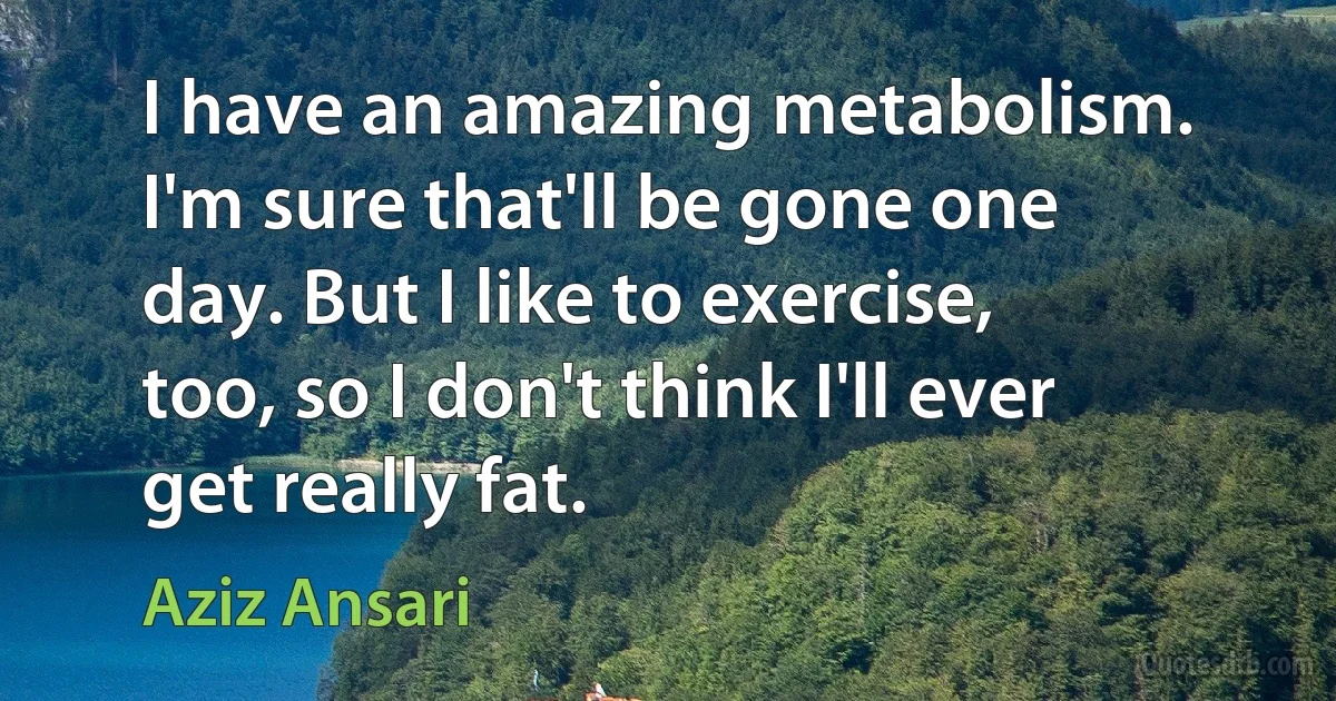 I have an amazing metabolism. I'm sure that'll be gone one day. But I like to exercise, too, so I don't think I'll ever get really fat. (Aziz Ansari)