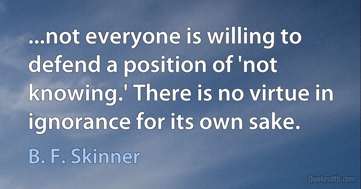 ...not everyone is willing to defend a position of 'not knowing.' There is no virtue in ignorance for its own sake. (B. F. Skinner)