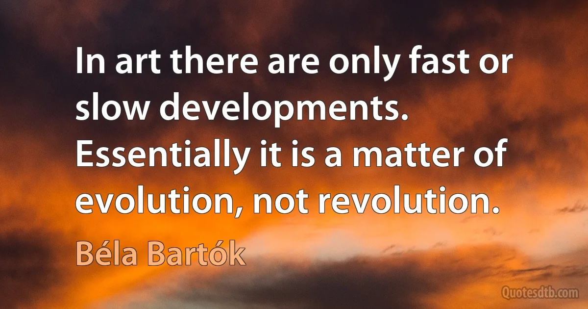 In art there are only fast or slow developments. Essentially it is a matter of evolution, not revolution. (Béla Bartók)