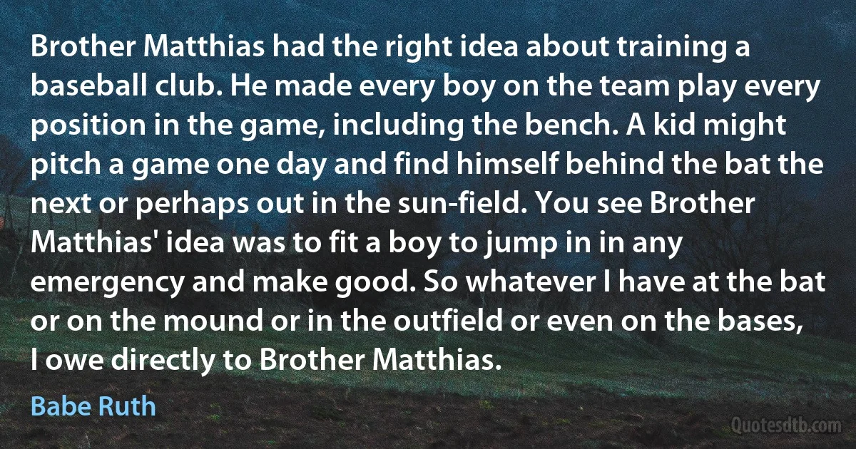 Brother Matthias had the right idea about training a baseball club. He made every boy on the team play every position in the game, including the bench. A kid might pitch a game one day and find himself behind the bat the next or perhaps out in the sun-field. You see Brother Matthias' idea was to fit a boy to jump in in any emergency and make good. So whatever I have at the bat or on the mound or in the outfield or even on the bases, I owe directly to Brother Matthias. (Babe Ruth)