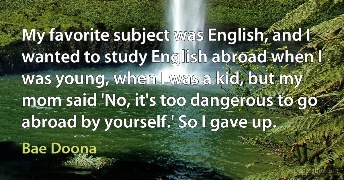 My favorite subject was English, and I wanted to study English abroad when I was young, when I was a kid, but my mom said 'No, it's too dangerous to go abroad by yourself.' So I gave up. (Bae Doona)