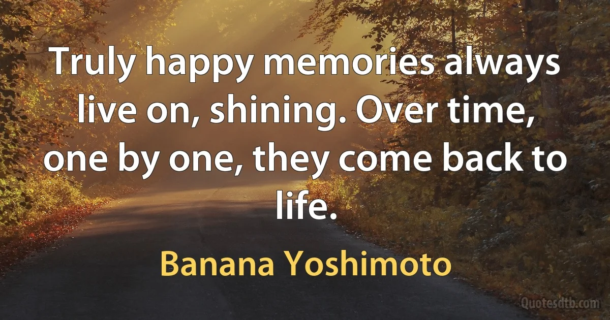 Truly happy memories always live on, shining. Over time, one by one, they come back to life. (Banana Yoshimoto)