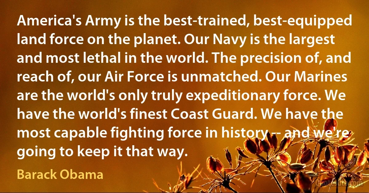 America's Army is the best-trained, best-equipped land force on the planet. Our Navy is the largest and most lethal in the world. The precision of, and reach of, our Air Force is unmatched. Our Marines are the world's only truly expeditionary force. We have the world's finest Coast Guard. We have the most capable fighting force in history -- and we're going to keep it that way. (Barack Obama)